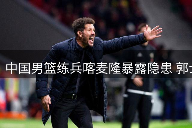 中国男篮练兵喀麦隆暴露隐患 郭士强场边怒批年轻球员