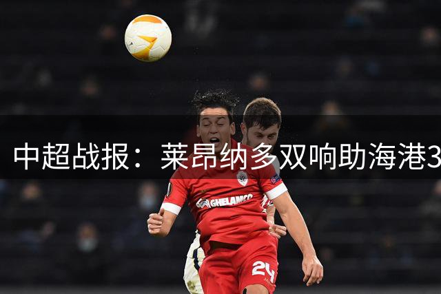中超战报：莱昂纳多双响助海港3-2险胜铜梁龙 岳鑫关键助攻定乾坤