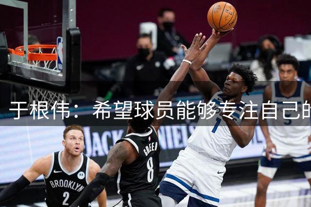 于根伟：希望球员能够专注自己的工作，起码不留遗憾