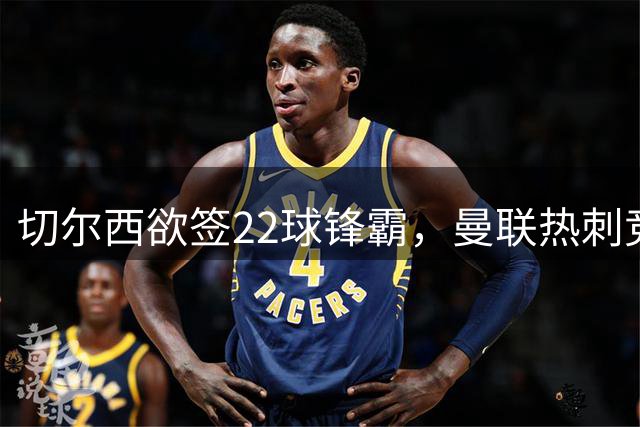 切尔西欲签22球锋霸，曼联热刺竞争与2031年合同成阻碍