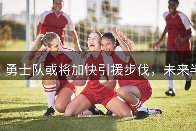 勇士队或将加快引援步伐，未来半年是关键