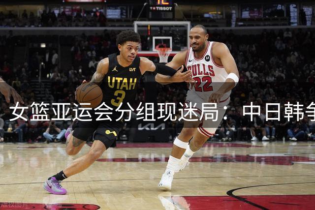 女篮亚运会分组现迷局：中日韩争霸暗流涌动 中国队需防"温柔陷阱