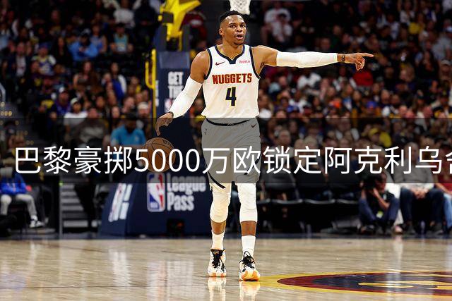 巴黎豪掷5000万欧锁定阿克利乌舍 转会即将尘埃落定