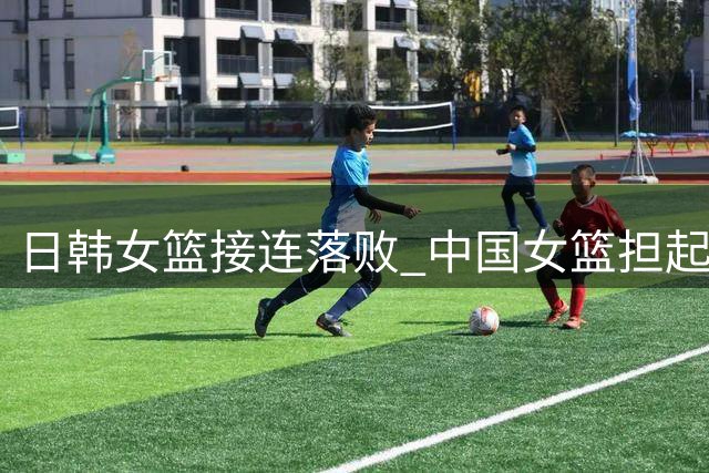 日韩女篮接连落败 中国女篮担起亚洲重任