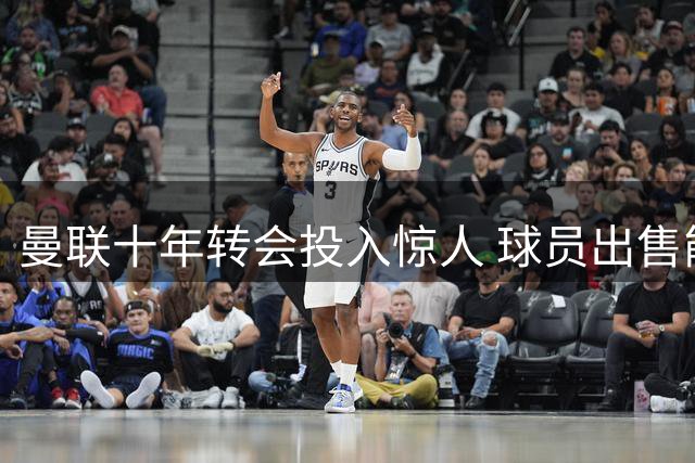 曼联十年转会投入惊人 球员出售能力堪忧引争议
