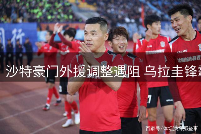 沙特豪门外援调整遇阻 乌拉圭锋霸滞留引援困局