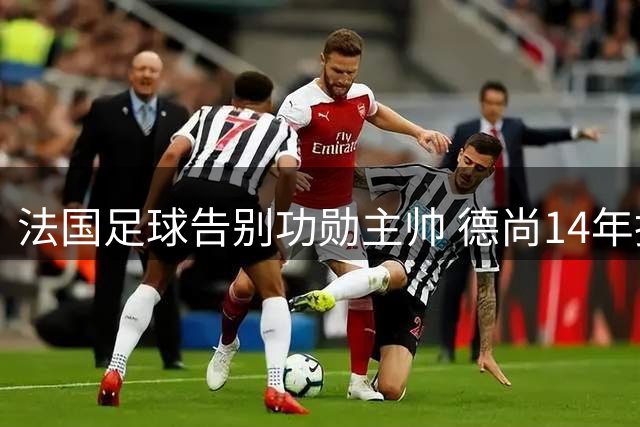 法国足球告别功勋主帅 德尚14年执教创下三座大赛奖杯传奇