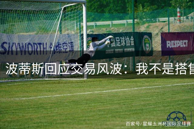 波蒂斯回应交易风波：我不是搭售的添头