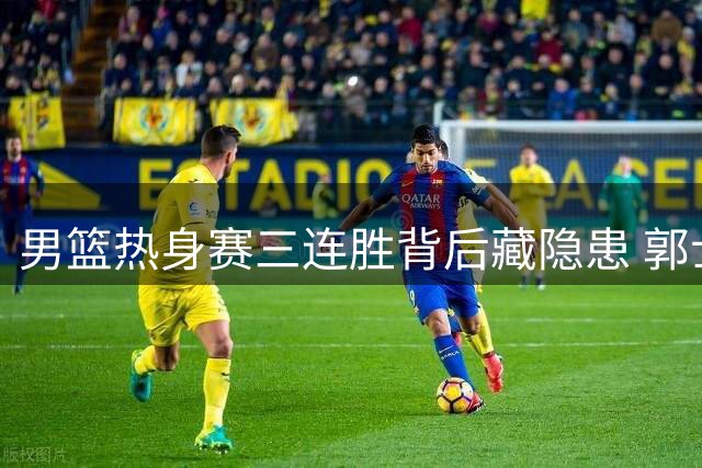 男篮热身赛三连胜背后藏隐患 郭士强紧急调整阵容释放关键信号
