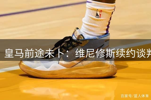 皇马前途未卜：维尼修斯续约谈判陷僵局，离队传闻升温