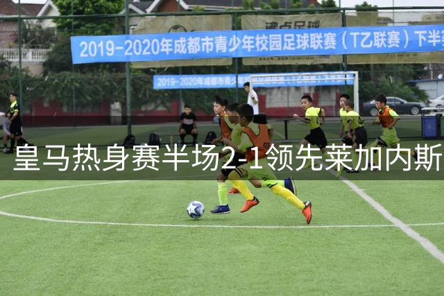 皇马热身赛半场2-1领先莱加内斯 新援居莱尔献助攻惊艳全场
