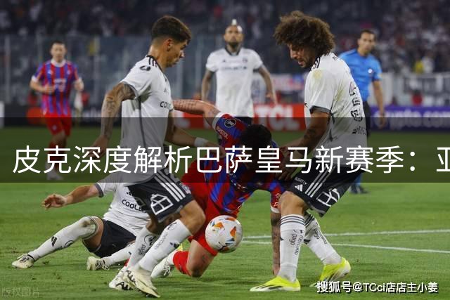 皮克深度解析巴萨皇马新赛季：亚马尔成国王联赛新亮点
