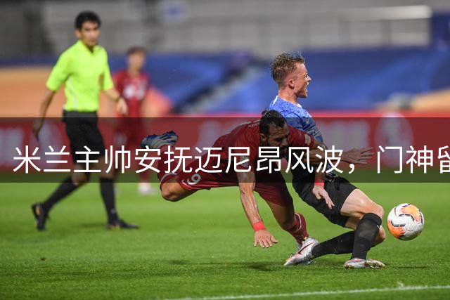 米兰主帅安抚迈尼昂风波，门神留队前景获官方确认