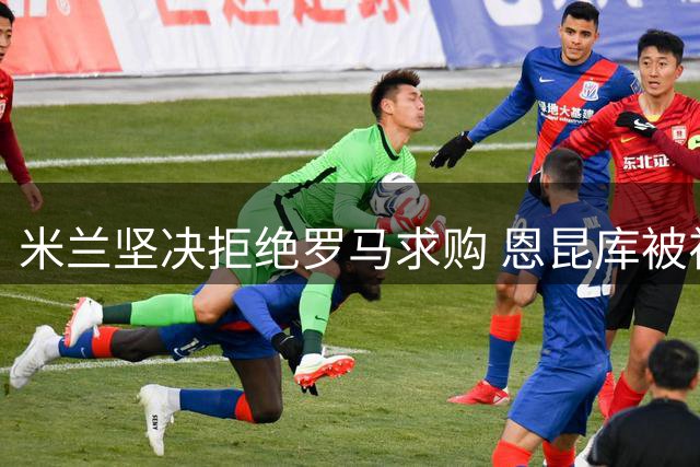米兰坚决拒绝罗马求购 恩昆库被视作非卖品