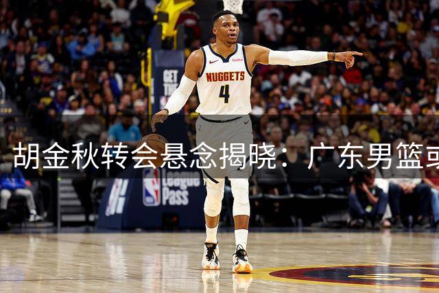 胡金秋转会悬念揭晓：广东男篮或成最后赢家