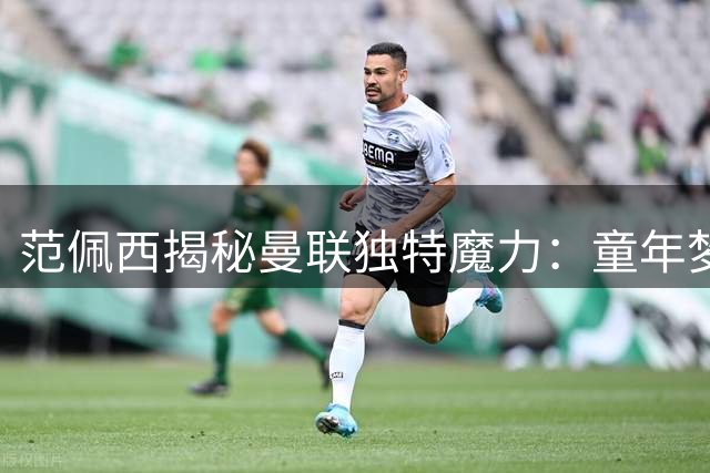 范佩西揭秘曼联独特魔力：童年梦想战胜豪门诱惑