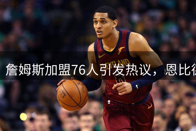 詹姆斯加盟76人引发热议，恩比德十年前招募视频意外走红