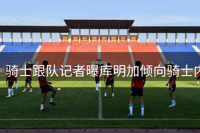 骑士跟队记者曝库明加倾向骑士内幕：阿特金森成关键因素