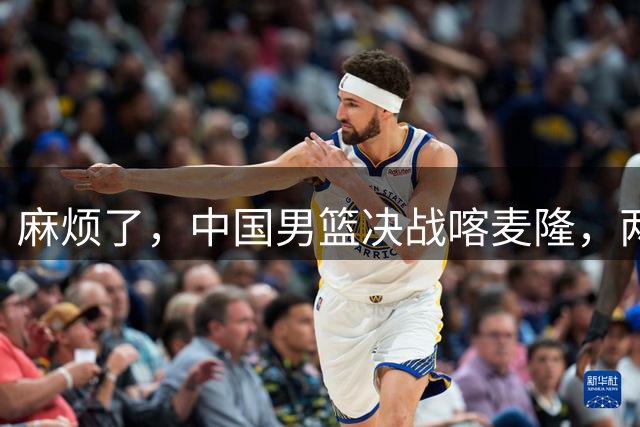 麻烦了，中国男篮决战喀麦隆，两大王牌突然离队，必须新招这三人